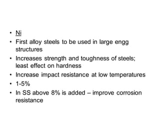 • Ni
• First alloy steels to be used in large engg
structures
• Increases strength and toughness of steels;
least effect on hardness
• Increase impact resistance at low temperatures
• 1-5%
• In SS above 8% is added – improve corrosion
resistance
 