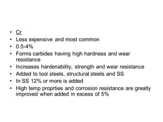• Cr
• Less expensive and most common
• 0.5-4%
• Forms carbides having high hardness and wear
resistance
• Increases hardenability, strength and wear resistance
• Added to tool steels, structural steels and SS
• In SS 12% or more is added
• High temp proprties and corrosion resistance are greatly
improved when added in excess of 5%
 