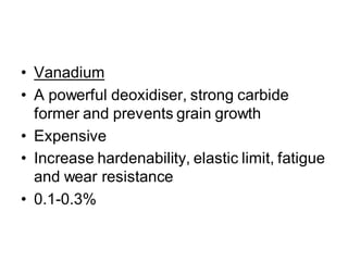 • Vanadium
• A powerful deoxidiser, strong carbide
former and prevents grain growth
• Expensive
• Increase hardenability, elastic limit, fatigue
and wear resistance
• 0.1-0.3%
 