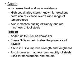 • Cobalt
– Increases heat and wear resistance
– High cobalt alloy steels, known for excellent
corrosion resistance over a wide range of
temperatures
– Also increases cutting efficiency and red
hardness of tool steels
Silicon
- Added up to 0.3% as deoxidizer
- Forms SiO2 and eliminates the presence of
oxygen
- 1.5 to 2.5 %to improve strength and toughness
- Also increases magnetic permeability of steels
used for transformers and motors
 