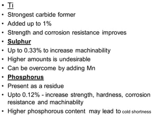 • Ti
• Strongest carbide former
• Added up to 1%
• Strength and corrosion resistance improves
• Sulphur
• Up to 0.33% to increase machinability
• Higher amounts is undesirable
• Can be overcome by adding Mn
• Phosphorus
• Present as a residue
• Upto 0.12% - increase strength, hardness, corrosion
resistance and machinablity
• Higher phosphorous content may lead to cold shortness
 