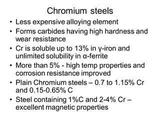 Chromium steels
• Less expensive alloying element
• Forms carbides having high hardness and
wear resistance
• Cr is soluble up to 13% in γ-iron and
unlimited solubility in α-ferrite
• More than 5% - high temp properties and
corrosion resistance improved
• Plain Chromium steels – 0.7 to 1.15% Cr
and 0.15-0.65% C
• Steel containing 1%C and 2-4% Cr –
excellent magnetic properties
 