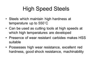 High Speed Steels
• Steels which maintain high hardness at
temperature up to 550˚C
• Can be used as cutting tools at high speeds at
which high temperatures are developed
• Presence of wear resistant carbides makes HSS
suitable
• Possesses high wear resistance, excellent red
hardness, good shock resistance, machinability
 