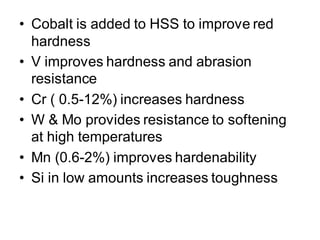 • Cobalt is added to HSS to improve red
hardness
• V improves hardness and abrasion
resistance
• Cr ( 0.5-12%) increases hardness
• W & Mo provides resistance to softening
at high temperatures
• Mn (0.6-2%) improves hardenability
• Si in low amounts increases toughness
 