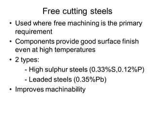 Free cutting steels
• Used where free machining is the primary
requirement
• Components provide good surface finish
even at high temperatures
• 2 types:
- High sulphur steels (0.33%S,0.12%P)
- Leaded steels (0.35%Pb)
• Improves machinability
 