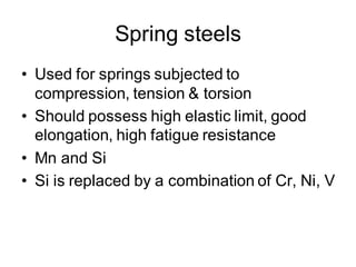 Spring steels
• Used for springs subjected to
compression, tension & torsion
• Should possess high elastic limit, good
elongation, high fatigue resistance
• Mn and Si
• Si is replaced by a combination of Cr, Ni, V
 