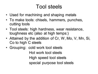 Tool steels
• Used for machining and shaping metals
• To make tools: chisels, hammers, punches,
cutting tools
• Tool steels: high hardness, wear resistance,
toughness etc (also at high temps:)
• Attained by the addition of Cr, W, Mo, V, Mn, Si,
Co to high C steels
• Grouping: cold work tool steels
Hot work tool steels
High speed tool steels
special purpose tool steels
 