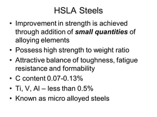 HSLA Steels
• Improvement in strength is achieved
through addition of small quantities of
alloying elements
• Possess high strength to weight ratio
• Attractive balance of toughness, fatigue
resistance and formability
• C content 0.07-0.13%
• Ti, V, Al – less than 0.5%
• Known as micro alloyed steels
 