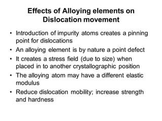Effects of Alloying elements on
Dislocation movement
• Introduction of impurity atoms creates a pinning
point for dislocations
• An alloying element is by nature a point defect
• It creates a stress field (due to size) when
placed in to another crystallographic position
• The alloying atom may have a different elastic
modulus
• Reduce dislocation mobility; increase strength
and hardness
 