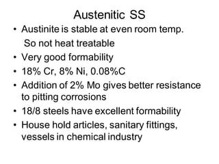 Austenitic SS
• Austinite is stable at even room temp.
So not heat treatable
• Very good formability
• 18% Cr, 8% Ni, 0.08%C
• Addition of 2% Mo gives better resistance
to pitting corrosions
• 18/8 steels have excellent formability
• House hold articles, sanitary fittings,
vessels in chemical industry
 
