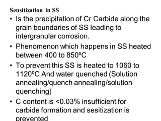 Sensitization in SS
• Is the precipitation of Cr Carbide along the
grain boundaries of SS leading to
intergranular corrosion.
• Phenomenon which happens in SS heated
between 400 to 850ºC
• To prevent this SS is heated to 1060 to
1120ºC And water quenched (Solution
annealing/quench annealing/solution
quenching)
• C content is <0.03% insufficient for
carbide formation and sesitization is
 