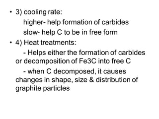 • 3) cooling rate:
higher- help formation of carbides
slow- help C to be in free form
• 4) Heat treatments:
- Helps either the formation of carbides
or decomposition of Fe3C into free C
- when C decomposed, it causes
changes in shape, size & distribution of
graphite particles
 