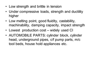 • Low strength and brittle in tension
• Under compressive loads, strength and ductility
higher
• Low melting point, good fluidity, castability,
machinability, damping capacity, impact strength
• Lowest production cost – widely used CI
• AUTOMOBILE PARTS: cylinder block, cylinder
head, underground pipes, c/f pump parts, m/c
tool beds, house hold appliances etc.
 