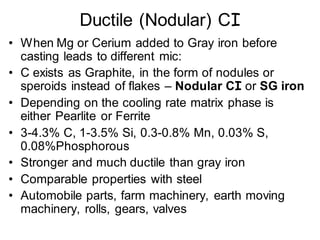 Ductile (Nodular) CI
• When Mg or Cerium added to Gray iron before
casting leads to different mic:
• C exists as Graphite, in the form of nodules or
speroids instead of flakes – Nodular CI or SG iron
• Depending on the cooling rate matrix phase is
either Pearlite or Ferrite
• 3-4.3% C, 1-3.5% Si, 0.3-0.8% Mn, 0.03% S,
0.08%Phosphorous
• Stronger and much ductile than gray iron
• Comparable properties with steel
• Automobile parts, farm machinery, earth moving
machinery, rolls, gears, valves
 
