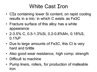 White Cast Iron
• CIs containing lower Si content, on rapid cooling
results in a mic: in which C exists as Fe3C
• Fracture surface of this alloy has a white
appearance
• 2-3.5% C, 0.5-1.3%Si, 0.2-0.8%Mn, 0.18%S,
0.1%P
• Due to large amounts of Fe3C, this CI is very
hard and brittle
• Also good wear resistance, high comp: strength
• Difficult to machine
• Pump liners, rollers, for production of malleable
iron
 