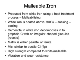 Malleable Iron
• Produced from white iron using a heat treatment
process – Malleabilising
• White iron is heated above 700˚C – soaking –
cooling
• Cementite in white iron decomposes in to
graphitic C with an irregular shaped globules
(rosette)
• Matrix is either pearlite or ferrite
• Mic: similar to ductile CI (fig)
• High strength compared to white/malleable
• Vibration and wear resistance
 