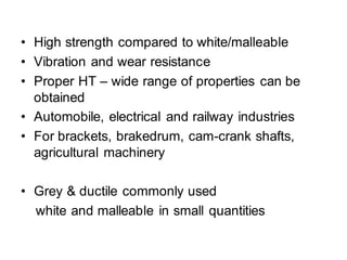 • High strength compared to white/malleable
• Vibration and wear resistance
• Proper HT – wide range of properties can be
obtained
• Automobile, electrical and railway industries
• For brackets, brakedrum, cam-crank shafts,
agricultural machinery
• Grey & ductile commonly used
white and malleable in small quantities
 