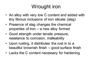 Wrought iron
• An alloy with very low C content and added with
tiny fibrous inclusions of iron silicate (slag)
• Presence of slag changes the chemical
properties of iron – a new alloy formed
• Good strength under tensile pressure,
resistance to corrosion, malleability
• Upon rusting, it distributes the rust in to a
beautiful brownish finish – good surface finish
• Lacks the C content necessary for hardening
 