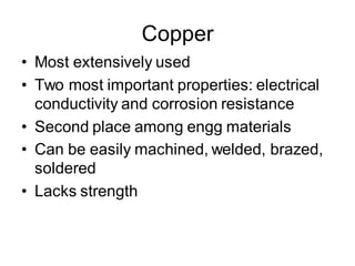 Copper
• Most extensively used
• Two most important properties: electrical
conductivity and corrosion resistance
• Second place among engg materials
• Can be easily machined, welded, brazed,
soldered
• Lacks strength
 