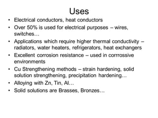 Uses
• Electrical conductors, heat conductors
• Over 50% is used for electrical purposes – wires,
switches…
• Applications which require higher thermal conductivity –
radiators, water heaters, refrigerators, heat exchangers
• Excellent corrosion resistance – used in corrrossive
environments
• Cu Strengthening methods – strain hardening, solid
solution strengthening, precipitation hardening…
• Alloying with Zn, Tin, Al…
• Solid solutions are Brasses, Bronzes…
 
