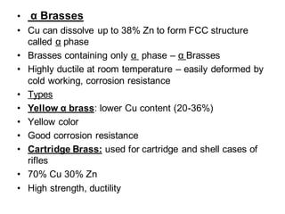 • α Brasses
• Cu can dissolve up to 38% Zn to form FCC structure
called α phase
• Brasses containing only α phase – α Brasses
• Highly ductile at room temperature – easily deformed by
cold working, corrosion resistance
• Types
• Yellow α brass: lower Cu content (20-36%)
• Yellow color
• Good corrosion resistance
• Cartridge Brass: used for cartridge and shell cases of
rifles
• 70% Cu 30% Zn
• High strength, ductility
 