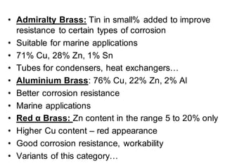 • Admiralty Brass: Tin in small% added to improve
resistance to certain types of corrosion
• Suitable for marine applications
• 71% Cu, 28% Zn, 1% Sn
• Tubes for condensers, heat exchangers…
• Aluminium Brass: 76% Cu, 22% Zn, 2% Al
• Better corrosion resistance
• Marine applications
• Red α Brass: Zn content in the range 5 to 20% only
• Higher Cu content – red appearance
• Good corrosion resistance, workability
• Variants of this category…
 