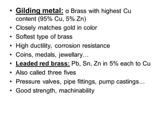 • Gilding metal: α Brass with highest Cu
content (95% Cu, 5% Zn)
• Closely matches gold in color
• Softest type of brass
• High ductility, corrosion resistance
• Coins, medals, jewellary…
• Leaded red brass: Pb, Sn, Zn in 5% each to Cu
• Also called three fives
• Pressure valves, pipe fittings, pump castings…
• Good strength, machinability
 