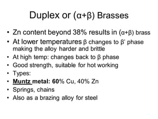 Duplex or (α+β) Brasses
• Zn content beyond 38% results in (α+β) brass
• At lower temperatures β changes to β’ phase
making the alloy harder and brittle
• At high temp: changes back to β phase
• Good strength, suitable for hot working
• Types:
• Muntz metal: 60% Cu, 40% Zn
• Springs, chains
• Also as a brazing alloy for steel
 
