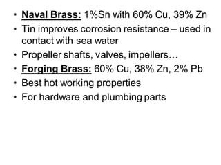 • Naval Brass: 1%Sn with 60% Cu, 39% Zn
• Tin improves corrosion resistance – used in
contact with sea water
• Propeller shafts, valves, impellers…
• Forging Brass: 60% Cu, 38% Zn, 2% Pb
• Best hot working properties
• For hardware and plumbing parts
 