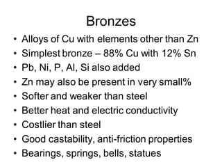 Bronzes
• Alloys of Cu with elements other than Zn
• Simplest bronze – 88% Cu with 12% Sn
• Pb, Ni, P, Al, Si also added
• Zn may also be present in very small%
• Softer and weaker than steel
• Better heat and electric conductivity
• Costlier than steel
• Good castability, anti-friction properties
• Bearings, springs, bells, statues
 