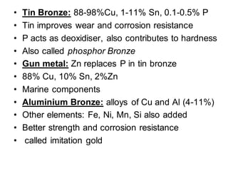• Tin Bronze: 88-98%Cu, 1-11% Sn, 0.1-0.5% P
• Tin improves wear and corrosion resistance
• P acts as deoxidiser, also contributes to hardness
• Also called phosphor Bronze
• Gun metal: Zn replaces P in tin bronze
• 88% Cu, 10% Sn, 2%Zn
• Marine components
• Aluminium Bronze: alloys of Cu and Al (4-11%)
• Other elements: Fe, Ni, Mn, Si also added
• Better strength and corrosion resistance
• called imitation gold
 