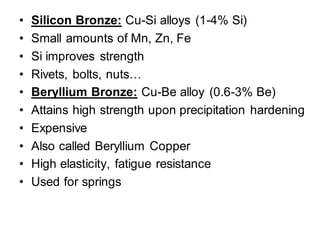 • Silicon Bronze: Cu-Si alloys (1-4% Si)
• Small amounts of Mn, Zn, Fe
• Si improves strength
• Rivets, bolts, nuts…
• Beryllium Bronze: Cu-Be alloy (0.6-3% Be)
• Attains high strength upon precipitation hardening
• Expensive
• Also called Beryllium Copper
• High elasticity, fatigue resistance
• Used for springs
 
