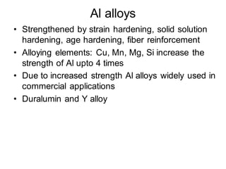 Al alloys
• Strengthened by strain hardening, solid solution
hardening, age hardening, fiber reinforcement
• Alloying elements: Cu, Mn, Mg, Si increase the
strength of Al upto 4 times
• Due to increased strength Al alloys widely used in
commercial applications
• Duralumin and Y alloy
 
