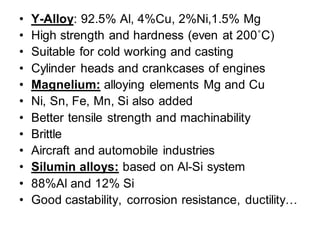 • Y-Alloy: 92.5% Al, 4%Cu, 2%Ni,1.5% Mg
• High strength and hardness (even at 200˚C)
• Suitable for cold working and casting
• Cylinder heads and crankcases of engines
• Magnelium: alloying elements Mg and Cu
• Ni, Sn, Fe, Mn, Si also added
• Better tensile strength and machinability
• Brittle
• Aircraft and automobile industries
• Silumin alloys: based on Al-Si system
• 88%Al and 12% Si
• Good castability, corrosion resistance, ductility…
 