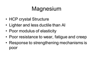 Magnesium
• HCP crystal Structure
• Lighter and less ductile than Al
• Poor modulus of elasticity
• Poor resistance to wear, fatigue and creep
• Response to strengthening mechanisms is
poor
 