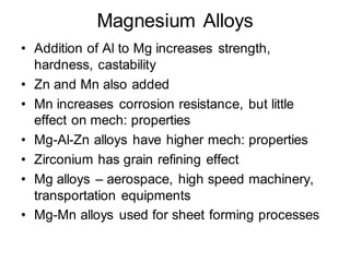 Magnesium Alloys
• Addition of Al to Mg increases strength,
hardness, castability
• Zn and Mn also added
• Mn increases corrosion resistance, but little
effect on mech: properties
• Mg-Al-Zn alloys have higher mech: properties
• Zirconium has grain refining effect
• Mg alloys – aerospace, high speed machinery,
transportation equipments
• Mg-Mn alloys used for sheet forming processes
 