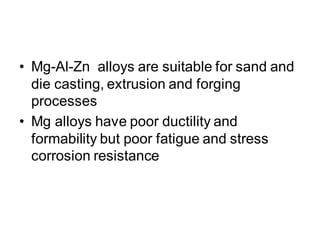 • Mg-Al-Zn alloys are suitable for sand and
die casting, extrusion and forging
processes
• Mg alloys have poor ductility and
formability but poor fatigue and stress
corrosion resistance
 