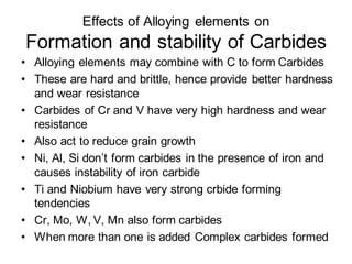 Effects of Alloying elements on
Formation and stability of Carbides
• Alloying elements may combine with C to form Carbides
• These are hard and brittle, hence provide better hardness
and wear resistance
• Carbides of Cr and V have very high hardness and wear
resistance
• Also act to reduce grain growth
• Ni, Al, Si don’t form carbides in the presence of iron and
causes instability of iron carbide
• Ti and Niobium have very strong crbide forming
tendencies
• Cr, Mo, W, V, Mn also form carbides
• When more than one is added Complex carbides formed
 