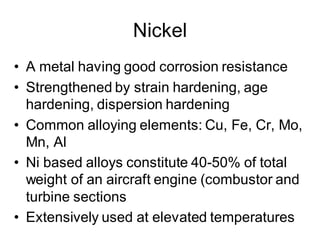 Nickel
• A metal having good corrosion resistance
• Strengthened by strain hardening, age
hardening, dispersion hardening
• Common alloying elements: Cu, Fe, Cr, Mo,
Mn, Al
• Ni based alloys constitute 40-50% of total
weight of an aircraft engine (combustor and
turbine sections
• Extensively used at elevated temperatures
 