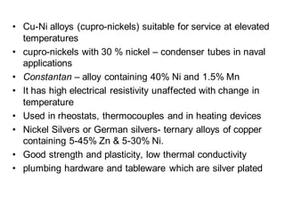 • Cu-Ni alloys (cupro-nickels) suitable for service at elevated
temperatures
• cupro-nickels with 30 % nickel – condenser tubes in naval
applications
• Constantan – alloy containing 40% Ni and 1.5% Mn
• It has high electrical resistivity unaffected with change in
temperature
• Used in rheostats, thermocouples and in heating devices
• Nickel Silvers or German silvers- ternary alloys of copper
containing 5-45% Zn & 5-30% Ni.
• Good strength and plasticity, low thermal conductivity
• plumbing hardware and tableware which are silver plated
 