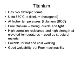 Titanium
• Has two allotropic forms
• Upto 880˚C; α titanium (hexagonal)
• At higher temperatures β titanium (BCC)
• Pure titanium – strong, ductile and light
• High corrosion resistance and high strength at
elevated temperatures – used as structural
material
• Suitable for hot and cold working
• Good weldability but Poor machinability
 