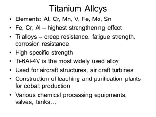 Titanium Alloys
• Elements: Al, Cr, Mn, V, Fe, Mo, Sn
• Fe, Cr, Al – highest strengthening effect
• Ti alloys – creep resistance, fatigue strength,
corrosion resistance
• High specific strength
• Ti-6Al-4V is the most widely used alloy
• Used for aircraft structures, air craft turbines
• Construction of leaching and purification plants
for cobalt production
• Various chemical processing equipments,
valves, tanks…
 