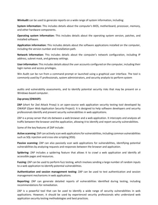 WinAudit can be used to generate reports on a wide range of system information, including:
System information: This includes details about the computer's BIOS, motherboard, processor, memory,
and other hardware components.
Operating system information: This includes details about the operating system version, patches, and
installed software.
Application information: This includes details about the software applications installed on the computer,
including the version number and installation path.
Network information: This includes details about the computer's network configuration, including IP
address, subnet mask, and gateway settings.
User information: This includes details about the user accounts configured on the computer, including their
login names and access privileges.
Win Audit can be run from a command prompt or launched using a graphical user interface. The tool is
commonly used by IT professionals, system administrators, and security analysts to perform system
audits and vulnerability assessments, and to identify potential security risks that may be present on a
Windows-based computer.
Zap proxy (OWASP)-
ZAP (short for Zed Attack Proxy) is an open-source web application security testing tool developed by
OWASP (Open Web Application Security Project). It is designed to help software developers and security
professionals identify and prevent security vulnerabilities in web applications.
ZAP is a proxy server that sits between a web browser and a web application. It intercepts and analyzes all
traffic between the browser and the application, allowing it to identify and report security vulnerabilities.
Some of the key features of ZAP include:
Active scanning: ZAP can actively scan web applications for vulnerabilities, including common vulnerabilities
such as SQL injection and cross-site scripting (XSS).
Passive scanning: ZAP can also passively scan web applications for vulnerabilities, identifying potential
vulnerabilities by analyzing requests and responses between the browser and application.
Spidering: ZAP includes a spidering feature that allows it to crawl a web application and identify all
accessible pages and resources.
Fuzzing: ZAP can be used to perform fuzz testing, which involves sending a large number of random inputs
to a web application to identify potential vulnerabilities.
Authentication and session management testing: ZAP can be used to test authentication and session
management mechanisms in web applications.
Reporting: ZAP can generate detailed reports of vulnerabilities identified during testing, including
recommendations for remediation.
ZAP is a powerful tool that can be used to identify a wide range of security vulnerabilities in web
applications. However, it should be used by experienced security professionals who understand web
application security testing methodologies and best practices.
 