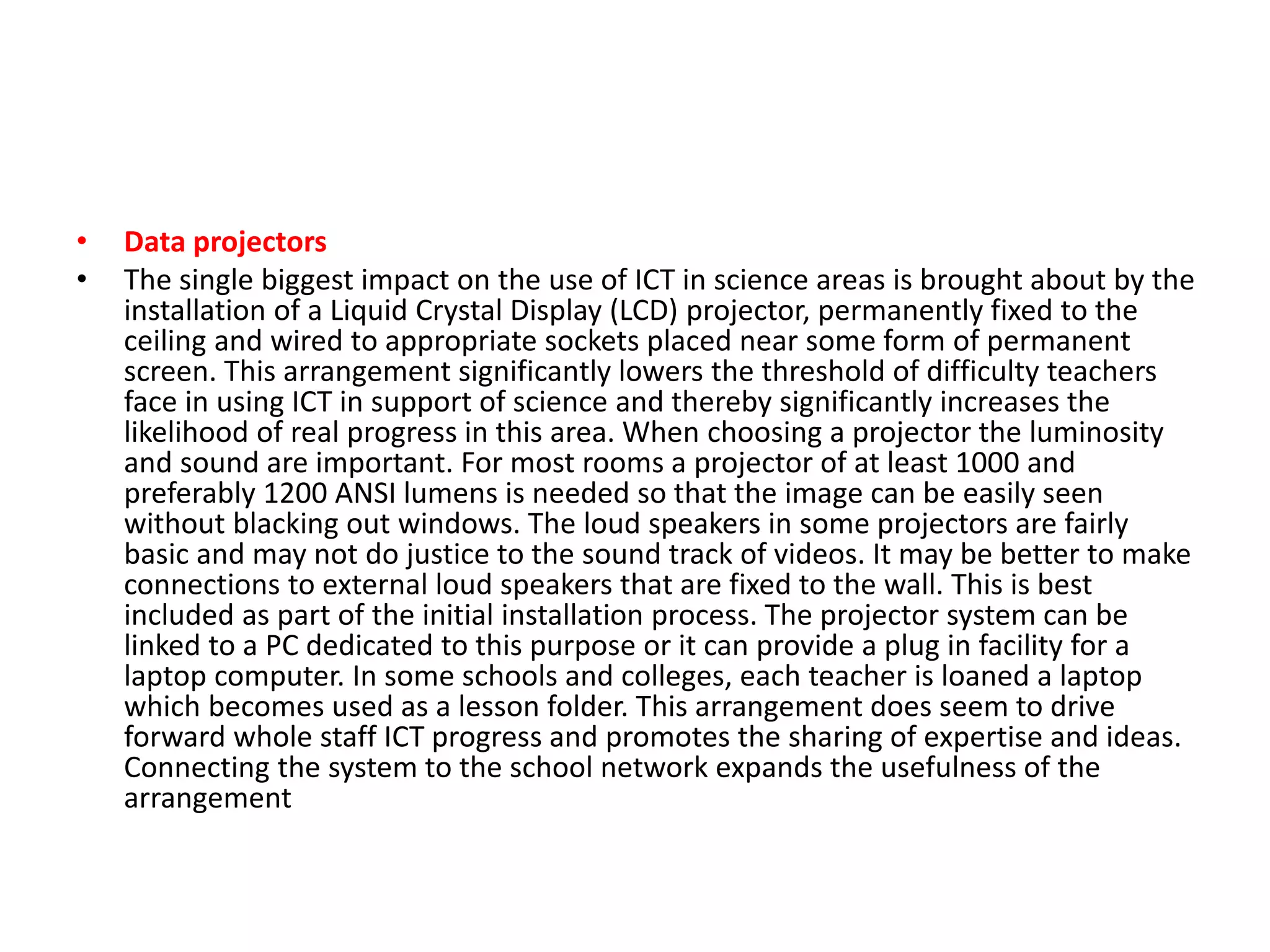 • Data projectors
• The single biggest impact on the use of ICT in science areas is brought about by the
installation of a Liquid Crystal Display (LCD) projector, permanently fixed to the
ceiling and wired to appropriate sockets placed near some form of permanent
screen. This arrangement significantly lowers the threshold of difficulty teachers
face in using ICT in support of science and thereby significantly increases the
likelihood of real progress in this area. When choosing a projector the luminosity
and sound are important. For most rooms a projector of at least 1000 and
preferably 1200 ANSI lumens is needed so that the image can be easily seen
without blacking out windows. The loud speakers in some projectors are fairly
basic and may not do justice to the sound track of videos. It may be better to make
connections to external loud speakers that are fixed to the wall. This is best
included as part of the initial installation process. The projector system can be
linked to a PC dedicated to this purpose or it can provide a plug in facility for a
laptop computer. In some schools and colleges, each teacher is loaned a laptop
which becomes used as a lesson folder. This arrangement does seem to drive
forward whole staff ICT progress and promotes the sharing of expertise and ideas.
Connecting the system to the school network expands the usefulness of the
arrangement
 