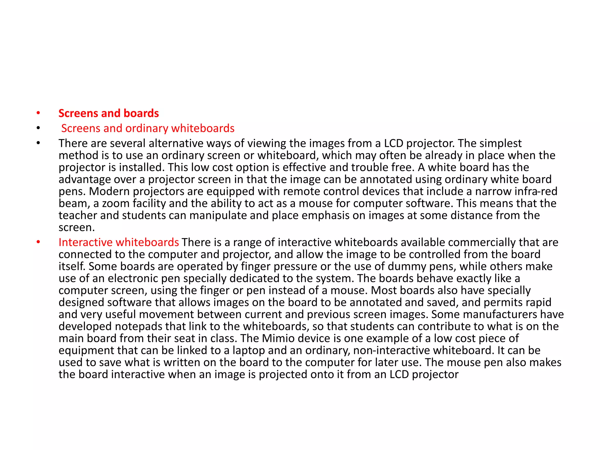 • Screens and boards
• Screens and ordinary whiteboards
• There are several alternative ways of viewing the images from a LCD projector. The simplest
method is to use an ordinary screen or whiteboard, which may often be already in place when the
projector is installed. This low cost option is effective and trouble free. A white board has the
advantage over a projector screen in that the image can be annotated using ordinary white board
pens. Modern projectors are equipped with remote control devices that include a narrow infra-red
beam, a zoom facility and the ability to act as a mouse for computer software. This means that the
teacher and students can manipulate and place emphasis on images at some distance from the
screen.
• Interactive whiteboards There is a range of interactive whiteboards available commercially that are
connected to the computer and projector, and allow the image to be controlled from the board
itself. Some boards are operated by finger pressure or the use of dummy pens, while others make
use of an electronic pen specially dedicated to the system. The boards behave exactly like a
computer screen, using the finger or pen instead of a mouse. Most boards also have specially
designed software that allows images on the board to be annotated and saved, and permits rapid
and very useful movement between current and previous screen images. Some manufacturers have
developed notepads that link to the whiteboards, so that students can contribute to what is on the
main board from their seat in class. The Mimio device is one example of a low cost piece of
equipment that can be linked to a laptop and an ordinary, non-interactive whiteboard. It can be
used to save what is written on the board to the computer for later use. The mouse pen also makes
the board interactive when an image is projected onto it from an LCD projector
 