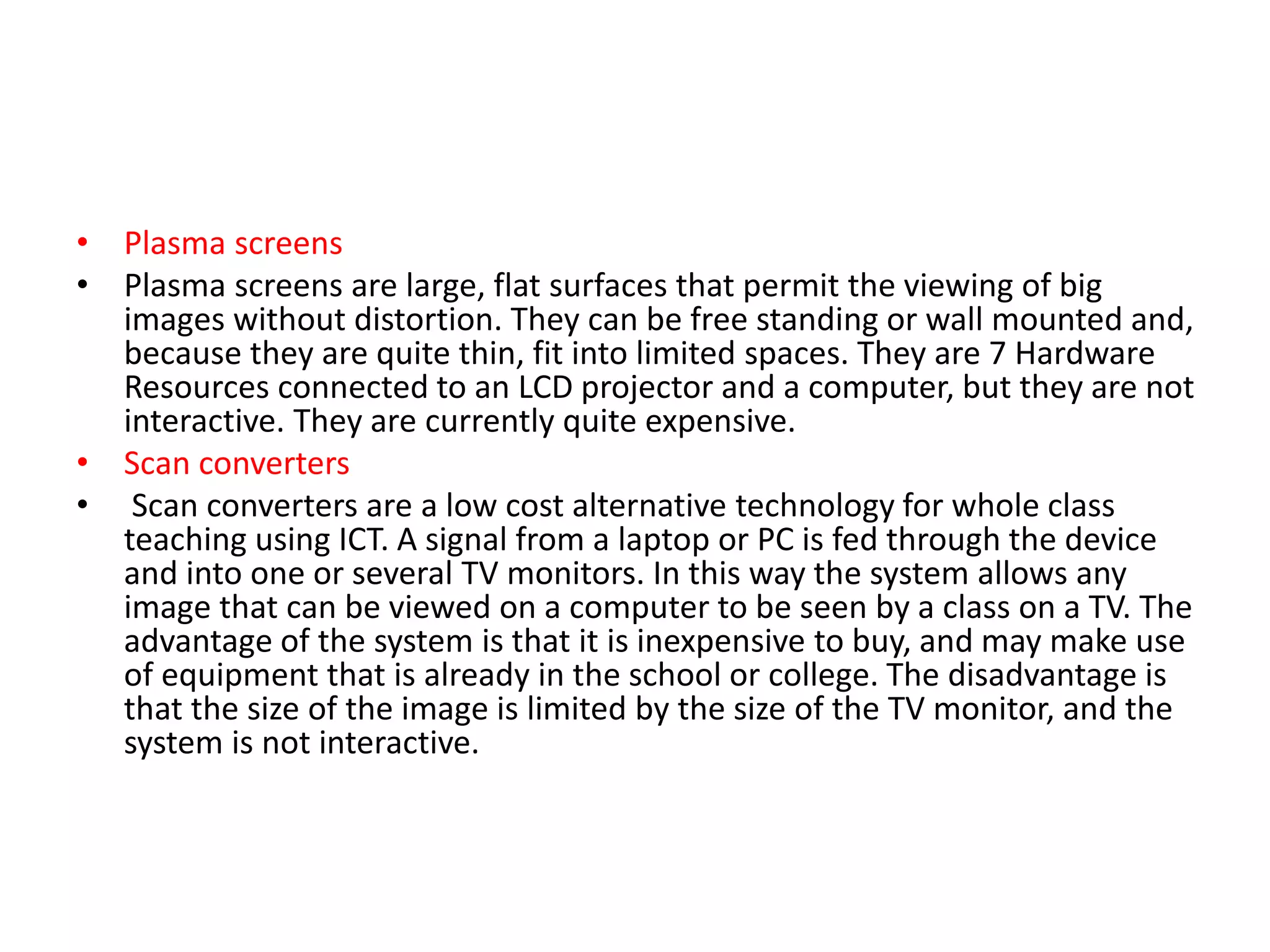• Plasma screens
• Plasma screens are large, flat surfaces that permit the viewing of big
images without distortion. They can be free standing or wall mounted and,
because they are quite thin, fit into limited spaces. They are 7 Hardware
Resources connected to an LCD projector and a computer, but they are not
interactive. They are currently quite expensive.
• Scan converters
• Scan converters are a low cost alternative technology for whole class
teaching using ICT. A signal from a laptop or PC is fed through the device
and into one or several TV monitors. In this way the system allows any
image that can be viewed on a computer to be seen by a class on a TV. The
advantage of the system is that it is inexpensive to buy, and may make use
of equipment that is already in the school or college. The disadvantage is
that the size of the image is limited by the size of the TV monitor, and the
system is not interactive.
 