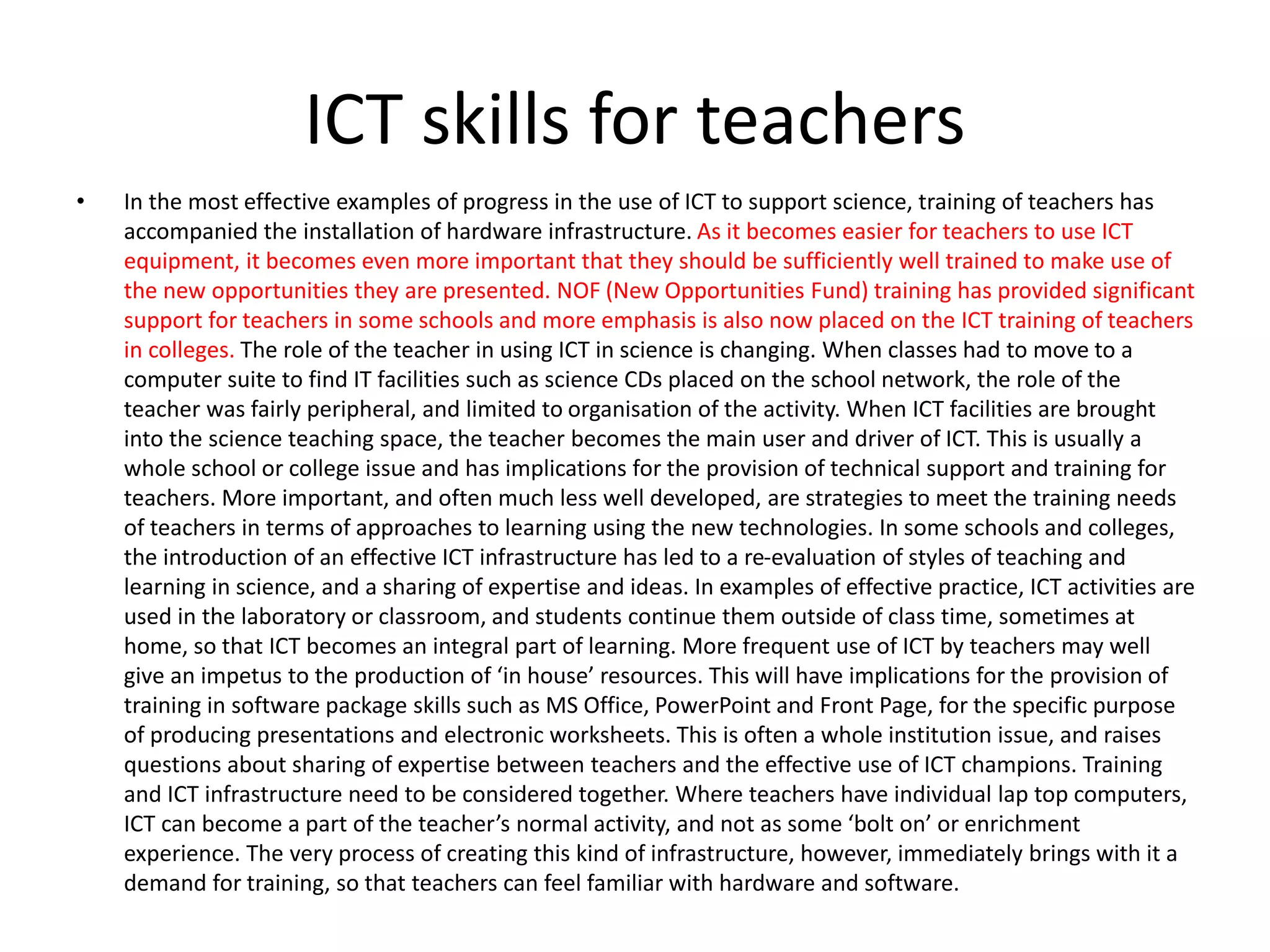 ICT skills for teachers
• In the most effective examples of progress in the use of ICT to support science, training of teachers has
accompanied the installation of hardware infrastructure. As it becomes easier for teachers to use ICT
equipment, it becomes even more important that they should be sufficiently well trained to make use of
the new opportunities they are presented. NOF (New Opportunities Fund) training has provided significant
support for teachers in some schools and more emphasis is also now placed on the ICT training of teachers
in colleges. The role of the teacher in using ICT in science is changing. When classes had to move to a
computer suite to find IT facilities such as science CDs placed on the school network, the role of the
teacher was fairly peripheral, and limited to organisation of the activity. When ICT facilities are brought
into the science teaching space, the teacher becomes the main user and driver of ICT. This is usually a
whole school or college issue and has implications for the provision of technical support and training for
teachers. More important, and often much less well developed, are strategies to meet the training needs
of teachers in terms of approaches to learning using the new technologies. In some schools and colleges,
the introduction of an effective ICT infrastructure has led to a re-evaluation of styles of teaching and
learning in science, and a sharing of expertise and ideas. In examples of effective practice, ICT activities are
used in the laboratory or classroom, and students continue them outside of class time, sometimes at
home, so that ICT becomes an integral part of learning. More frequent use of ICT by teachers may well
give an impetus to the production of ‘in house’ resources. This will have implications for the provision of
training in software package skills such as MS Office, PowerPoint and Front Page, for the specific purpose
of producing presentations and electronic worksheets. This is often a whole institution issue, and raises
questions about sharing of expertise between teachers and the effective use of ICT champions. Training
and ICT infrastructure need to be considered together. Where teachers have individual lap top computers,
ICT can become a part of the teacher’s normal activity, and not as some ‘bolt on’ or enrichment
experience. The very process of creating this kind of infrastructure, however, immediately brings with it a
demand for training, so that teachers can feel familiar with hardware and software.
 