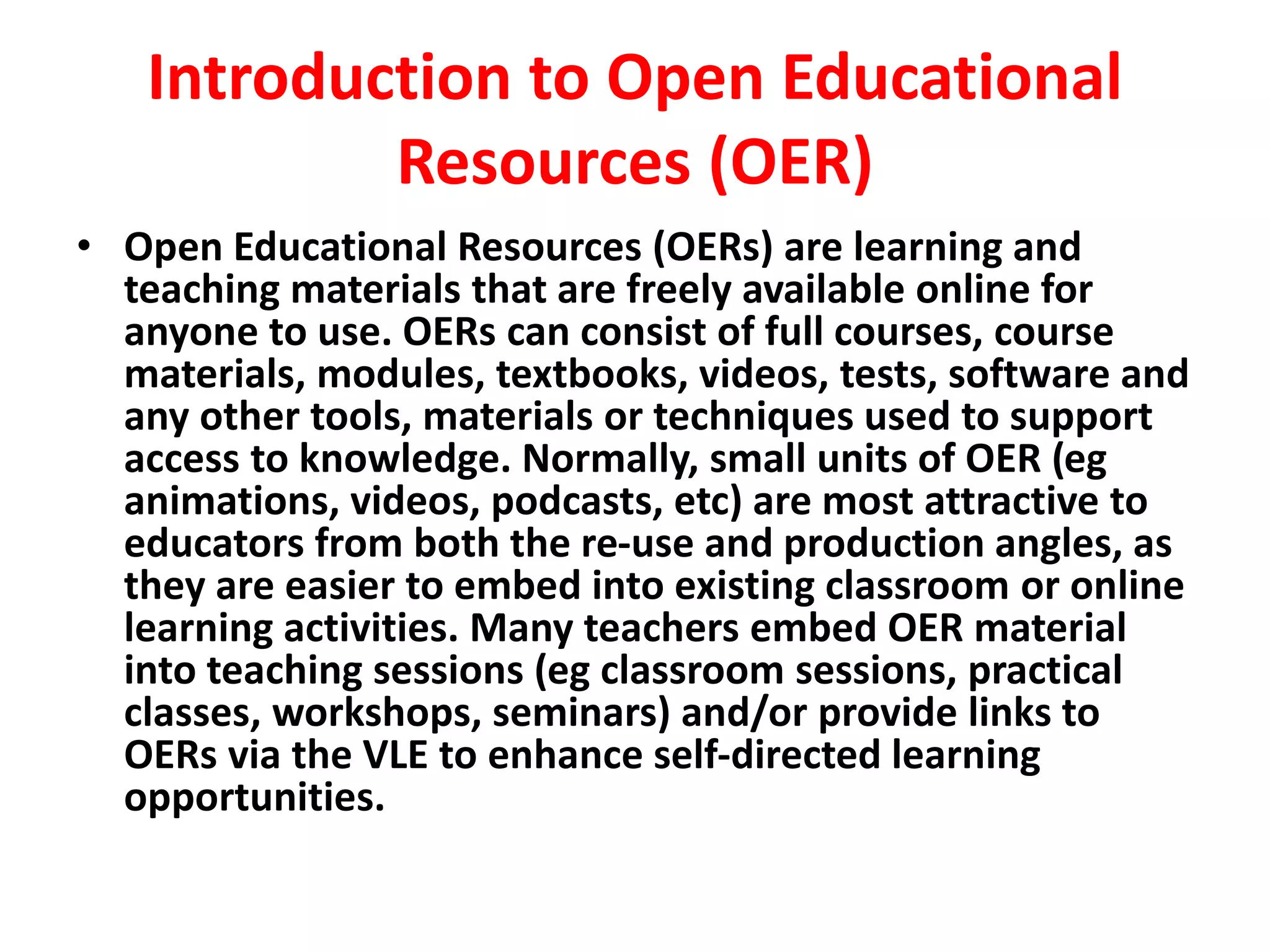 Introduction to Open Educational
Resources (OER)
• Open Educational Resources (OERs) are learning and
teaching materials that are freely available online for
anyone to use. OERs can consist of full courses, course
materials, modules, textbooks, videos, tests, software and
any other tools, materials or techniques used to support
access to knowledge. Normally, small units of OER (eg
animations, videos, podcasts, etc) are most attractive to
educators from both the re-use and production angles, as
they are easier to embed into existing classroom or online
learning activities. Many teachers embed OER material
into teaching sessions (eg classroom sessions, practical
classes, workshops, seminars) and/or provide links to
OERs via the VLE to enhance self-directed learning
opportunities.
 