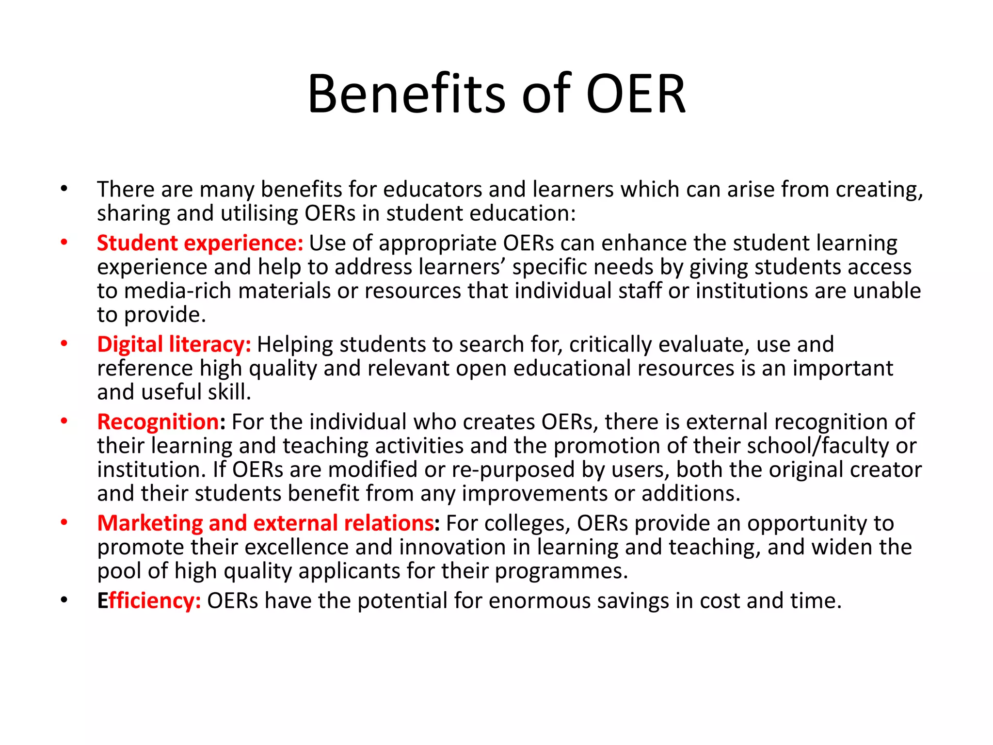 Benefits of OER
• There are many benefits for educators and learners which can arise from creating,
sharing and utilising OERs in student education:
• Student experience: Use of appropriate OERs can enhance the student learning
experience and help to address learners’ specific needs by giving students access
to media-rich materials or resources that individual staff or institutions are unable
to provide.
• Digital literacy: Helping students to search for, critically evaluate, use and
reference high quality and relevant open educational resources is an important
and useful skill.
• Recognition: For the individual who creates OERs, there is external recognition of
their learning and teaching activities and the promotion of their school/faculty or
institution. If OERs are modified or re-purposed by users, both the original creator
and their students benefit from any improvements or additions.
• Marketing and external relations: For colleges, OERs provide an opportunity to
promote their excellence and innovation in learning and teaching, and widen the
pool of high quality applicants for their programmes.
• Efficiency: OERs have the potential for enormous savings in cost and time.
 