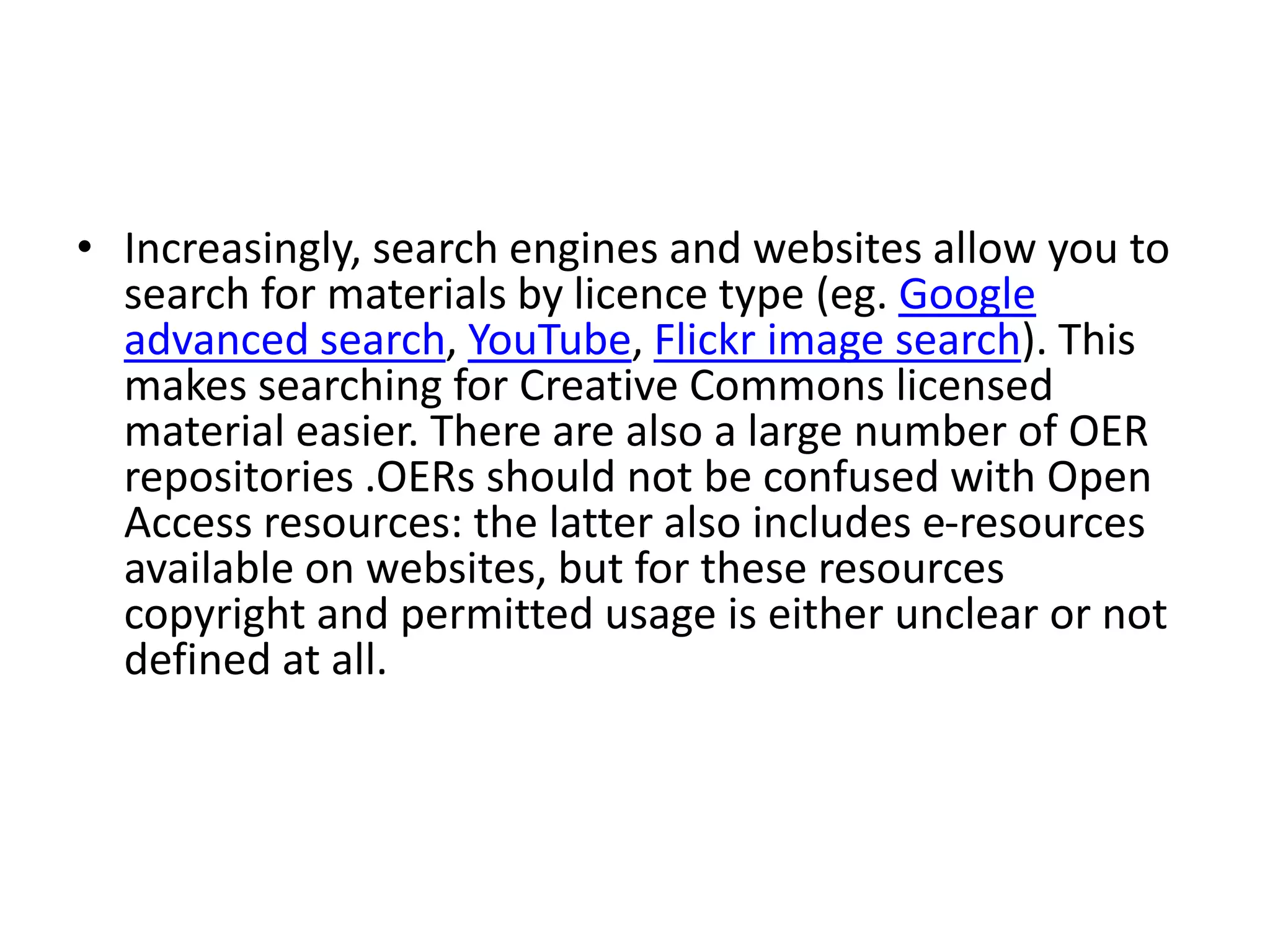 • Increasingly, search engines and websites allow you to
search for materials by licence type (eg. Google
advanced search, YouTube, Flickr image search). This
makes searching for Creative Commons licensed
material easier. There are also a large number of OER
repositories .OERs should not be confused with Open
Access resources: the latter also includes e-resources
available on websites, but for these resources
copyright and permitted usage is either unclear or not
defined at all.
 